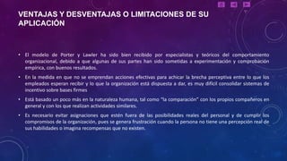 VENTAJAS Y DESVENTAJAS O LIMITACIONES DE SU
APLICACIÓN



• El modelo de Porter y Lawler ha sido bien recibido por especialistas y teóricos del comportamiento
  organizacional, debido a que algunas de sus partes han sido sometidas a experimentación y comprobación
  empírica, con buenos resultados.
• En la medida en que no se emprendan acciones efectivas para achicar la brecha perceptiva entre lo que los
  empleados esperan recibir y lo que la organización está dispuesta a dar, es muy difícil consolidar sistemas de
  incentivo sobre bases firmes
• Está basado un poco más en la naturaleza humana, tal como “la comparación” con los propios compañeros en
  general y con los que realizan actividades similares.
• Es necesario evitar asignaciones que estén fuera de las posibilidades reales del personal y de cumplir los
  compromisos de la organización, pues se genera frustración cuando la persona no tiene una percepción real de
  sus habilidades o imagina recompensas que no existen.
 