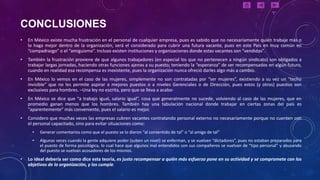 CONCLUSIONES
•   En México existe mucha frustración en el personal de cualquier empresa, pues es sabido que no necesariamente quién trabaje más o
    lo haga mejor dentro de la organización, será el considerado para cubrir una futura vacante, pues en este País en muy común en
    “compadrazgo” o el “amiguismo”. Incluso existen instituciones y organizaciones donde estas vacantes son “vendidas”.
•   También la frustración proviene de que algunos trabajadores (en especial los que no pertenecen a ningún sindicato) son obligados a
    trabajar largas jornadas, haciendo otras funciones ajenas a su puesto; teniendo la “esperanza” de ser recompensados en algún futuro,
    cuando en realidad esa recompensa es inexistente, pues la organización nunca ofreció darles algo más a cambio.
•   En México lo vemos en el caso de las mujeres, simplemente no son contratadas por “ser mujeres”, existiendo a su vez un “techo
    invisible” que no les permite aspirar a mejores puestos o a niveles Gerenciales o de Dirección, pues estos (y otros) puestos son
    exclusivos para hombres. –Una ley no escrita, pero que se lleva a acabo-
•   En México se dice que “a trabajo igual, salario igual”, cosa que generalmente no sucede, volviendo al caso de las mujeres, que en
    promedio ganan menos que los hombres. También hay una tabulación nacional donde trabajar en ciertas zonas del país es
    “aparentemente” más conveniente, pues el salario es mejor.
•   Considero que muchas veces las empresas cubren vacantes contratando personal externo no necesariamente porque no cuenten con
    el personal capacitado, sino para evitar situaciones como:
      •   Generar comentarios como que el puesto se lo dieron “al consentido de tal” o “al amigo de tal”
      •   Algunas veces cuando la gente adquiere poder (suben un nivel) se enferman, y se vuelven “dictadores”, pues no estaban preparados para
          el puesto de forma psicológica, lo cual hace que algunos mal entendidos con sus compañeros se vuelvan de “tipo personal” y abusando
          del puesto se vuelvan acosadores de los mismos.
•   Lo ideal debería ser como dice esta teoría, es justo recompensar a quién más esfuerzo pone en su actividad y se compromete con los
    objetivos de la organización, y los cumple.
 