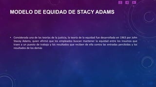 MODELO DE EQUIDAD DE STACY ADAMS



• Considerada una de las teorías de la justicia, la teoría de la equidad fue desarrollada en 1963 por John
  Stacey Adams, quien afirmó que los empleados buscan mantener la equidad entre los insumos que
  traen a un puesto de trabajo y los resultados que reciben de ella contra las entradas percibidas y los
  resultados de los demás
 