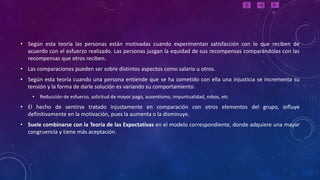 • Según esta teoría las personas están motivadas cuando experimentan satisfacción con lo que reciben de
  acuerdo con el esfuerzo realizado. Las personas juzgan la equidad de sus recompensas comparándolas con las
  recompensas que otros reciben.
• Las comparaciones pueden ser sobre distintos aspectos como salario u otros.
• Según esta teoría cuando una persona entiende que se ha cometido con ella una injusticia se incrementa su
  tensión y la forma de darle solución es variando su comportamiento.
    •   Reducción de esfuerzo, solicitud de mayor pago, ausentismo, impuntualidad, robos, etc
• El hecho de sentirse tratado injustamente en comparación con otros elementos del grupo, influye
  definitivamente en la motivación, pues la aumenta o la disminuye.
• Suele combinarse con la Teoría de las Expectativas en el modelo correspondiente, donde adquiere una mayor
  congruencia y tiene más aceptación.
 
