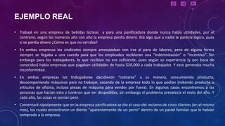 EJEMPLO REAL
• Trabajé en una empresa de bebidas lácteas y para una panificadora donde nunca había utilidades, por el
  contrario, según los números año con año la empresa perdía dinero. Era algo que a nadie le parecía lógico, pues
  si se perdía dinero ¿Cómo es que no cerraba?
• En ambas empresas los sindicatos siempre amenazaban con irse al paro de labores, pero de alguna forma
  siempre se llegaba a una cuerdo para que los empleados recibieran una “indemnización” o “incentivo”. Sin
  embargo para los trabajadores, lo que recibían no era suficiente, pues según su experiencia (y por boca de
  conocidos) había empresas que pagaban utilidades de hasta $20,000 a cada trabajador. Y esto generaba mucha
  inconformidad.
• En ambas empresas los trabajadores decidieron “cobrarse” a su manera, consumiendo producto,
  descomponiendo máquinas para no trabajar, sacando de la empresa todo lo que podían (robando producto o
  artículos de oficina, incluso piezas de máquina para vender por fuera). En algunos casos encontramos a las
  personas que hacían esto y tuvieron que ser despedidas, sin embargo el problema prevalecía el resto del año. Y
  cada año, las cosas se ponían peor.
• Comentaré rápidamente que en la empresa panificadora se dio el caso del reclamo de cinco clientes (en el mismo
  mes), los cuales encontraron un diente “aparentemente de un perro” dentro de un pastel familiar que le habían
  comprado a la empresa.
 