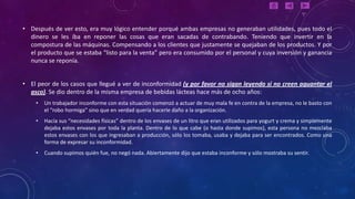 • Después de ver esto, era muy lógico entender porqué ambas empresas no generaban utilidades, pues todo el
  dinero se les iba en reponer las cosas que eran sacadas de contrabando. Teniendo que invertir en la
  compostura de las máquinas. Compensando a los clientes que justamente se quejaban de los productos. Y por
  el producto que se estaba “listo para la venta” pero era consumido por el personal y cuya inversión y ganancia
  nunca se reponía.


• El peor de los casos que llegué a ver de inconformidad (y por favor no sigan leyendo si no creen aguantar el
  asco). Se dio dentro de la misma empresa de bebidas lácteas hace más de ocho años:
    •   Un trabajador inconforme con esta situación comenzó a actuar de muy mala fe en contra de la empresa, no le basto con
        el “robo hormiga” sino que en verdad quería hacerle daño a la organización.
    •   Hacía sus “necesidades físicas” dentro de los envases de un litro que eran utilizados para yogurt y crema y simplemente
        dejaba estos envases por toda la planta. Dentro de lo que cabe (o hasta donde supimos), esta persona no mezclaba
        estos envases con los que ingresaban a producción, sólo los tomaba, usaba y dejaba para ser encontrados. Como una
        forma de expresar su inconformidad.
    •   Cuando supimos quién fue, no negó nada. Abiertamente dijo que estaba inconforme y sólo mostraba su sentir.
 
