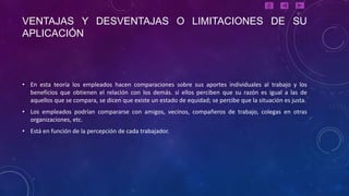VENTAJAS Y DESVENTAJAS O LIMITACIONES DE SU
APLICACIÓN



• En esta teoría los empleados hacen comparaciones sobre sus aportes individuales al trabajo y los
  beneficios que obtienen el relación con los demás. si ellos perciben que su razón es igual a las de
  aquellos que se compara, se dicen que existe un estado de equidad; se percibe que la situación es justa.
• Los empleados podrían compararse con amigos, vecinos, compañeros de trabajo, colegas en otras
  organizaciones, etc.
• Está en función de la percepción de cada trabajador.
 