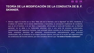 TEORÍA DE LA MODIFICACIÓN DE LA CONDUCTA DE B. F.
SKINNER.



• Skinner, según lo escrito en su libro "Más allá de la libertad y de la dignidad" de 1971, tendiente a
  erradicar en nombre de la ciencia determinista y naturalista, la concepción tradicional de occidente,
  que ve en el hombre a un ser libre y responsable; afirma que la lucha del hombre por su libertad
  personal, no se debe a su inalienable voluntad, sino a una serie de procesos conductuales,
  característicos del organismo humano, cuyo principal efecto consiste en la tentativa de evitar lo que
  llama caracteres aversivos del ambiente; recondicionando adecuadamente estos procesos
  conductuales. Así, la conducta no es ningún proceso interno, sino que es la acción del organismo ante
  las condiciones del mundo exterior, por esto considera Skinner que "no existe el hombre autónomo".
 