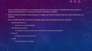 • Ante un estímulo, se produce una respuesta voluntaria, la cual, puede ser reforzada de manera positiva o
  negativa provocando que la conducta operante se fortalezca o debilite.
• Skinner también considera al aprendizaje por castigo y por extinción de los refuerzos, como influyentes en la
  conducta.
• Para la modificación de la conducta se pueden aplicar varios métodos entre ellos tenemos:
    •   Reforzamiento positivo.
          •   Se refuerzan las conductas deseadas

    •   Aprendizaje de anulación.
          •   Los trabajadores varían su comportamiento para evitar las consecuencias desagradables.

    •   Extinción.
          •   Se aplica la ausencia del reforzamiento.

    •   Castigo.
          •   Se aplican consecuencias negativas.
 