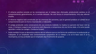 • El refuerzo positivo consiste en las recompensas por el trabajo bien efectuado, produciendo cambios en el
  comportamiento, generalmente, en el sentido deseado. No solo forma el comportamiento, sino que además
  enseña.
• El refuerzo negativo está constituido por las amenazas de sanciones, que en general produce un cambio en el
  comportamiento pero en forma impredecible e indeseable.
• El castigo producido como consecuencia de una conducta indebida no implica la supresión de hacer mal las
  cosas, ni tampoco asegura que la persona esté dispuesta a comportarse de una forma dada, a lo sumo puede
  aprender a evitar los castigos. (Conducta Escape)
• Existe también lo que se denomina práctica del no refuerzo que es una forma de condicionar la conducta de un
  trabajador. Si un empleado está constantemente quejándose de su trabajo y no se le hace caso ni se le
  recompensa, es muy probable que el empleado deje finalmente de quejarse.
 