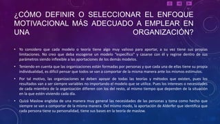 ¿CÓMO DEFINIR O SELECCIONAR EL ENFOQUE
MOTIVACIONAL MÁS ADECUADO A EMPLEAR EN
UNA                      ORGANIZACIÓN?

• Yo considero que cada modelo o teoría tiene algo muy valioso para aportar, a su vez tiene sus propias
  limitaciones. No creo que deba escogerse un modelo “específico” y casarse con él y regirse dentro de sus
  parámetros siendo inflexible a las aportaciones de los demás modelos.
• Teniendo en cuenta que las organizaciones están formadas por personas y que cada una de ellas tiene su propia
  individualidad, es difícil pensar que todos se van a comportar de la misma manera ante los mismos estímulos.
• Por tal motivo, las organizaciones se deben apoyar de todas las teorías y métodos que existen, pues los
  resultados van a ser siempre variables no importando el modelo que se utilice. Pues los intereses o necesidades
  de cada miembro de la organización difieren con los del resto, al mismo tiempo que dependen de la situación
  en la que estén viviendo cada día.
• Quizá Maslow engloba de una manera muy general las necesidades de las personas y toma como hecho que
  siempre se van a comportar de la misma manera. Del mismo modo, la aportación de Alderfer que identifica que
  cada persona tiene su personalidad, tiene sus bases en la teoría de maslow.
 