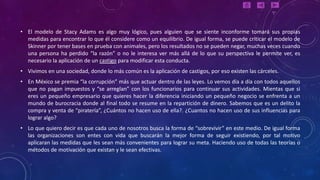 • El modelo de Stacy Adams es algo muy lógico, pues alguien que se siente inconforme tomará sus propias
  medidas para encontrar lo que él considere como un equilibrio. De igual forma, se puede criticar el modelo de
  Skinner por tener bases en prueba con animales, pero los resultados no se pueden negar, muchas veces cuando
  una persona ha perdido “la razón” o no le interesa ver más allá de lo que su perspectiva le permite ver, es
  necesario la aplicación de un castigo para modificar esta conducta.
• Vivimos en una sociedad, donde lo más común es la aplicación de castigos, por eso existen las cárceles.
• En México se premia “la corrupción” más que actuar dentro de las leyes. Lo vemos día a día con todos aquellos
  que no pagan impuestos y “se arreglan” con los funcionarios para continuar sus actividades. Mientas que si
  eres un pequeño empresario que quieres hacer la diferencia iniciando un pequeño negocio se enfrenta a un
  mundo de burocracia donde al final todo se resume en la repartición de dinero. Sabemos que es un delito la
  compra y venta de “piratería”, ¿Cuántos no hacen uso de ella?. ¿Cuantos no hacen uso de sus influencias para
  lograr algo?
• Lo que quiero decir es que cada uno de nosotros busca la forma de “sobrevivir” en este medio. De igual forma
  las organizaciones son entes con vida que buscarán la mejor forma de seguir existiendo, por tal motivo
  aplicaran las medidas que les sean más convenientes para lograr su meta. Haciendo uso de todas las teorías o
  métodos de motivación que existan y le sean efectivas.
 