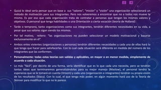 • Quizá lo ideal sería pensar que en base a sus “valores”, “misión” y “visión” una organización seleccionará un
  método de motivación para sus integrantes. Pero nos volveremos a encontrar que no a todos nos mueve lo
  mismo. Es por eso que cada organización trata de contratar a personas que tengan los mismos valores y
  objetivos. O personal que tenga habilidades o una Orientación a cierta vocación (teoría de Holland)
• Tarde o temprano, tanto organizaciones como sus integrantes, tendrán diferentes necesidades en su vida, a
  pesar que sus valores sigan siendo los mismos.
• Por tal motivo, reitero: “las organizaciones no pueden seleccionar un modelo motivacional y basarse
  exclusivamente en él”.
• Ambos entes vivientes (organizaciones y personas) tendrán diferentes necesidades y cada una de ellas hará lo
  que tenga que hacer para satisfacerlas. Con lo cual cada situación será diferente en medida del número de los
  integrantes que las conformen.
• Personalmente: todas estas teorías son validas y aplicables, en mayor o en menor medida, simplemente de
  acuerdo a cada situación.
• Lo más ”fácil”, por decirlo de una forma, sería identificar que es lo que cada uno necesita, pero se tendrán
  tantas ideas que terminaremos generalizándolas para su mejor manejo (Maslow), el personal tendrá la
  esperanza que se le tomará en cuenta (Vroom) y cada uno (organización e integrantes) tendrán su propia visión
  de los resultados (Stacy). Con lo cual, el que tenga más poder, en algún momento hará uso de la Teoría de
  Skinner para modificar lo que no le parece.
 