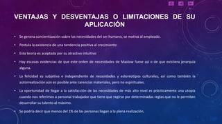 VENTAJAS Y DESVENTAJAS O LIMITACIONES DE SU
                APLICACIÓN
• Se genera concientización sobre las necesidades del ser humano, se motiva al empleado.

• Postula la existencia de una tendencia positiva al crecimiento

• Esta teoría es aceptada por su atractivo intuitivo

• Hay escasas evidencias de que este orden de necesidades de Maslow fuese así o de que existiera jerarquía
   alguna.

• La felicidad es subjetiva e independiente de necesidades y estereotipos culturales, así como también la
   autorrealización aún es posible ante carencias materiales, pero no espirituales.

• La oportunidad de llegar a la satisfacción de las necesidades de más alto nivel es prácticamente una utopía
   cuando nos referimos a personal trabajador que tiene que regirse por determinadas reglas que no le permiten
   desarrollar su talento al máximo.

• Se podría decir que menos del 1% de las personas llegan a la plena realización.
 