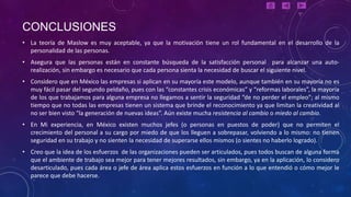 CONCLUSIONES
• La teoría de Maslow es muy aceptable, ya que la motivación tiene un rol fundamental en el desarrollo de la
  personalidad de las personas.
• Asegura que las personas están en constante búsqueda de la satisfacción personal para alcanzar una auto-
  realización, sin embargo es necesario que cada persona sienta la necesidad de buscar el siguiente nivel.
• Considero que en México las empresas si aplican en su mayoría este modelo, aunque también en su mayoría no es
  muy fácil pasar del segundo peldaño, pues con las “constantes crisis económicas” y “reformas laborales”, la mayoría
  de los que trabajamos para alguna empresa no llegamos a sentir la seguridad “de no perder el empleo”; al mismo
  tiempo que no todas las empresas tienen un sistema que brinde el reconocimiento ya que limitan la creatividad al
  no ser bien visto “la generación de nuevas ideas”. Aún existe mucha resistencia al cambio o miedo al cambio.
• En Mi experiencia, en México existen muchos jefes (o personas en puestos de poder) que no permiten el
  crecimiento del personal a su cargo por miedo de que los lleguen a sobrepasar, volviendo a lo mismo: no tienen
  seguridad en su trabajo y no sienten la necesidad de superarse ellos mismos (o sientes no haberlo logrado).
• Creo que la idea de los esfuerzos de las organizaciones pueden ser articulados, pues todos buscan de alguna forma
  que el ambiente de trabajo sea mejor para tener mejores resultados, sin embargo, ya en la aplicación, lo considero
  desarticulado, pues cada área o jefe de área aplica estos esfuerzos en función a lo que entendió o cómo mejor le
  parece que debe hacerse.
 