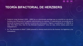 TEORÍA BIFACTORIAL DE HERZBERG


• Frederick Irving Herzberg' (1923 - 2000) fue un renombrado psicólogo que se convirtió en uno de los
  hombres más influyentes en la gestión administrativa de empresas. Es especialmente reconocido por su
  teoría del enriquecimiento laboral y la teoría de la Motivación e Higiene. La publicación en 1968 de su
  obra "One More Time, How Do You Motivate Employees?" (Una vez más, ¿Cómo motiva usted a sus
  trabajadores?).
• En “The Motivation to Work” (1959) presentó su famosa teoría de los dos factores: los higiénicos y los
  motivadores.
 