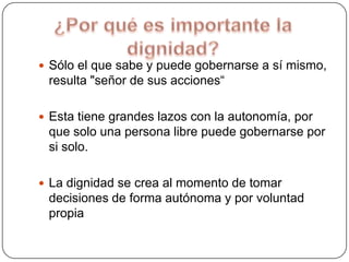  Sólo el que sabe y puede gobernarse a sí mismo,

resulta "señor de sus acciones“
 Esta tiene grandes lazos con la autonomía, por

que solo una persona libre puede gobernarse por
si solo.
 La dignidad se crea al momento de tomar

decisiones de forma autónoma y por voluntad
propia

 