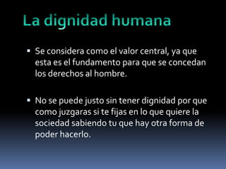  Se considera como el valor central, ya que

esta es el fundamento para que se concedan
los derechos al hombre.
 No se puede justo sin tener dignidad por que

como juzgaras si te fijas en lo que quiere la
sociedad sabiendo tu que hay otra forma de
poder hacerlo.

 