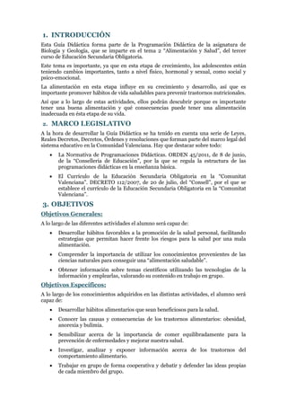 1. INTRODUCCIÓN
Esta Guía Didáctica forma parte de la Programación Didáctica de la asignatura de
Biología y Geología, que se imparte en el tema 2 “Alimentación y Salud”, del tercer
curso de Educación Secundaria Obligatoria.
Este tema es importante, ya que en esta etapa de crecimiento, los adolescentes están
teniendo cambios importantes, tanto a nivel físico, hormonal y sexual, como social y
psico-emocional.
La alimentación en esta etapa influye en su crecimiento y desarrollo, así que es
importante promover hábitos de vida saludables para prevenir trastornos nutricionales.
Así que a lo largo de estas actividades, ellos podrán descubrir porque es importante
tener una buena alimentación y qué consecuencias puede tener una alimentación
inadecuada en ésta etapa de su vida.
2.

MARCO LEGISLATIVO

A la hora de desarrollar la Guía Didáctica se ha tenido en cuenta una serie de Leyes,
Reales Decretos, Decretos, Órdenes y resoluciones que forman parte del marco legal del
sistema educativo en la Comunidad Valenciana. Hay que destacar sobre todo:


La Normativa de Programaciones Didácticas. ORDEN 45/2011, de 8 de junio,
de la “Conselleria de Educación”, por la que se regula la estructura de las
programaciones didácticas en la enseñanza básica.



El Currículo de la Educación Secundaria Obligatoria en la “Comunitat
Valenciana”. DECRETO 112/2007, de 20 de julio, del “Consell”, por el que se
establece el currículo de la Educación Secundaria Obligatoria en la “Comunitat
Valenciana”.

3. OBJETIVOS
Objetivos Generales:
A lo largo de las diferentes actividades el alumno será capaz de:


Desarrollar hábitos favorables a la promoción de la salud personal, facilitando
estrategias que permitan hacer frente los riesgos para la salud por una mala
alimentación.



Comprender la importancia de utilizar los conocimientos provenientes de las
ciencias naturales para conseguir una “alimentación saludable”.



Obtener información sobre temas científicos utilizando las tecnologías de la
información y emplearlas, valorando su contenido en trabajo en grupo.

Objetivos Específicos:
A lo largo de los conocimientos adquiridos en las distintas actividades, el alumno será
capaz de:


Desarrollar hábitos alimentarios que sean beneficiosos para la salud.



Conocer las causas y consecuencias de los trastornos alimentarios: obesidad,
anorexia y bulimia.



Sensibilizar acerca de la importancia de comer equilibradamente para la
prevención de enfermedades y mejorar nuestra salud.



Investigar, analizar y exponer información acerca de los trastornos del
comportamiento alimentario.



Trabajar en grupo de forma cooperativa y debatir y defender las ideas propias
de cada miembro del grupo.

 