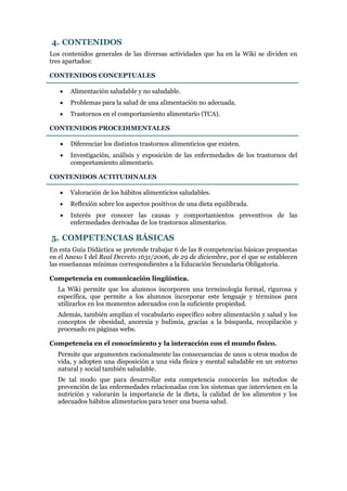 4. CONTENIDOS
Los contenidos generales de las diversas actividades que ha en la Wiki se dividen en
tres apartados:
CONTENIDOS CONCEPTUALES


Alimentación saludable y no saludable.



Problemas para la salud de una alimentación no adecuada.



Trastornos en el comportamiento alimentario (TCA).

CONTENIDOS PROCEDIMENTALES


Diferenciar los distintos trastornos alimenticios que existen.



Investigación, análisis y exposición de las enfermedades de los trastornos del
comportamiento alimentario.

CONTENIDOS ACTITUDINALES


Valoración de los hábitos alimenticios saludables.



Reflexión sobre los aspectos positivos de una dieta equilibrada.



Interés por conocer las causas y comportamientos preventivos de las
enfermedades derivadas de los trastornos alimentarios.

5. COMPETENCIAS BÁSICAS
En esta Guía Didáctica se pretende trabajar 6 de las 8 competencias básicas propuestas
en el Anexo I del Real Decreto 1631/2006, de 29 de diciembre, por el que se establecen
las enseñanzas mínimas correspondientes a la Educación Secundaria Obligatoria.
Competencia en comunicación lingüística.
La Wiki permite que los alumnos incorporen una terminología formal, rigurosa y
específica, que permite a los alumnos incorporar este lenguaje y términos para
utilizarlos en los momentos adecuados con la suficiente propiedad.
Además, también amplían el vocabulario específico sobre alimentación y salud y los
conceptos de obesidad, anorexia y bulimia, gracias a la búsqueda, recopilación y
procesado en páginas webs.
Competencia en el conocimiento y la interacción con el mundo físico.
Permite que argumenten racionalmente las consecuencias de unos u otros modos de
vida, y adopten una disposición a una vida física y mental saludable en un entorno
natural y social también saludable.
De tal modo que para desarrollar esta competencia conocerán los métodos de
prevención de las enfermedades relacionadas con los sistemas que intervienen en la
nutrición y valorarán la importancia de la dieta, la calidad de los alimentos y los
adecuados hábitos alimentarios para tener una buena salud.

 