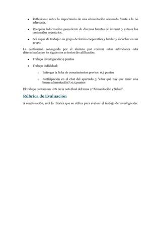 

Reflexionar sobre la importancia de una alimentación adecuada frente a la no
adecuada.



Recopilar información procedente de diversas fuentes de internet y extraer los
contenidos necesarios.



Ser capaz de trabajar en grupo de forma cooperativa y hablar y escuchar en un
grupo.

La calificación conseguida por el alumno por realizar estas actividades está
determinada por los siguientes criterios de calificación:


Trabajo investigación: 9 puntos



Trabajo individual:
o

Entregar la ficha de conocimientos previos: 0.5 puntos

o

Participación en el chat del apartado 3 "¿Por qué hay que tener una
buena alimentación?: 0.5 puntos

El trabajo contará un 10% de la nota final del tema 2 “Alimentación y Salud”.

Rúbrica de Evaluación
A continuación, está la rúbrica que se utiliza para evaluar el trabajo de investigación:

 