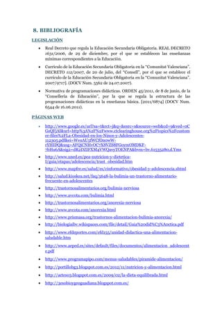 8. BIBLIOGRAFÍA
LEGISLACIÓN


Real Decreto que regula la Educación Secundaria Obligatoria. REAL DECRETO
1631/2006, de 29 de diciembre, por el que se establecen las enseñanzas
mínimas correspondientes a la Educación.



Currículo de la Educación Secundaria Obligatoria en la “Comunitat Valenciana”.
DECRETO 112/2007, de 20 de julio, del “Consell”, por el que se establece el
currículo de la Educación Secundaria Obligatoria en la “Comunitat Valenciana”.
2007/9717]. (DOCV Num. 5562 de 24.07.2007).



Normativa de programaciones didácticas. ORDEN 45/2011, de 8 de junio, de la
“Conselleria de Educación”, por la que se regula la estructura de las
programaciones didácticas en la enseñanza básica. [2011/6874] (DOCV Num.
6544 de 16.06.2011).

PÁGINAS WEB


http://www.google.es/url?sa=t&rct=j&q=&esrc=s&source=web&cd=9&ved=0C
GsQFjAI&url=http%3A%2F%2Fwww.ctclearinghouse.org%2Ftopics%2Fcustom
er-files%2FLa-Obesidad-en-los-Ninos-y-Adolescentes112305.pdf&ei=WvoAU5fWCfOn0wWrYHIDQ&usg=AFQjCNHvOC7X8VZS8FGoymOMDKF7bHu6A&sig2=dR2DZIFXM4VWQavyTOENPA&bvm=bv.61535280,d.Yms



http://www.uned.es/pea-nutricion-y-dieteticaI/guia/etapas/adolescencia/trast_obesidad.htm



http://www.mapfre.es/salud/es/cinformativo/obesidad-y-adolescencia.shtml



http://salud.kioskea.net/faq/5648-la-bulimia-un-trastorno-alimentariofrecuente-en-adolescentes



http://trastornosalimentarios.org/bulimia-nerviosa



http://www.avcota.com/bulimia.html



http://trastornosalimentarios.org/anorexia-nerviosa



http://www.avcota.com/anorexia.html



http://www.prismasa.org/trastornos-alimentacion-bulimia-anorexia/



http://biologiaibv.wikispaces.com/file/detail/Guia%20did%C3%A0ctica.pdf



http://www.efdeportes.com/efd155/unidad-didactica-una-alimentacionsaludable.htm



http://www.aeped.es/sites/default/files/documentos/alimentacion_adolescent
e.pdf



http://www.programapipo.com/menus-saludables/piramide-alimentacion/



http://portillobg3.blogspot.com.es/2012/11/nutricion-y-alimentacion.html



http://acteso3.blogspot.com.es/2009/02/la-dieta-equilibrada.html



http://3esobioygeoguadiana.blogspot.com.es/

 
