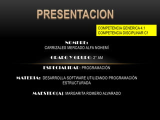 NOMBRE:
CARRIZALES MERCADO ALFA NOHEMÍ
GRADO Y GRUPO: 2° AM
ESPECIALIDAD: PROGRAMACIÓN
MATERIA: DESARROLLA SOFTWARE UTILIZANDO PROGRAMACIÓN
ESTRUCTURADA
MAESTRO(A): MARGARITA ROMERO ALVARADO
COMPETENCIA GENERICA 4.1
COMPETENCIA DISCIPLINAR C1
 