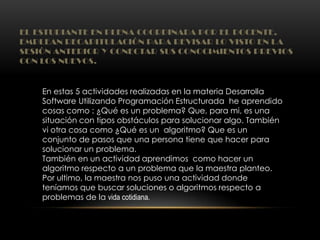 EL ESTUDIANTE EN PLENA COORDINADA POR EL DOCENTE,
EMPLEAN RECAPITULACIÓN PARA REVISAR LO VISTO EN LA
SESIÓN ANTERIOR Y CONECTAR SUS CONOCIMIENTOS PREVIOS
CON LOS NUEVOS.
En estas 5 actividades realizadas en la materia Desarrolla
Software Utilizando Programación Estructurada he aprendido
cosas como : ¿Qué es un problema? Que, para mi, es una
situación con tipos obstáculos para solucionar algo. También
vi otra cosa como ¿Qué es un algoritmo? Que es un
conjunto de pasos que una persona tiene que hacer para
solucionar un problema.
También en un actividad aprendimos como hacer un
algoritmo respecto a un problema que la maestra planteo.
Por ultimo, la maestra nos puso una actividad donde
teníamos que buscar soluciones o algoritmos respecto a
problemas de la vida cotidiana.
 