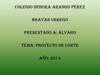 Colegio debora Arango Pérez
Brayan Urrego
Presentado A: Álvaro
Tema: proyecto de corte
Año: 2014
 