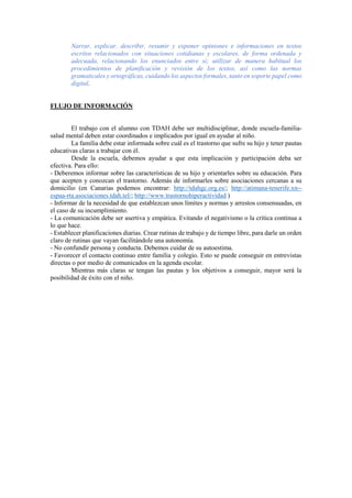 Narrar, explicar, describir, resumir y exponer opiniones e informaciones en textos
escritos relacionados con situaciones cotidianas y escolares, de forma ordenada y
adecuada, relacionando los enunciados entre sí; utilizar de manera habitual los
procedimientos de planificación y revisión de los textos, así como las normas
gramaticales y ortográficas, cuidando los aspectos formales, tanto en soporte papel como
digital.
FLUJO DE INFORMACIÓN
El trabajo con el alumno con TDAH debe ser multidisciplinar, donde escuela-familia-
salud mental deben estar coordinados e implicados por igual en ayudar al niño.
La familia debe estar informada sobre cuál es el trastorno que sufre su hijo y tener pautas
educativas claras a trabajar con él.
Desde la escuela, debemos ayudar a que esta implicación y participación deba ser
efectiva. Para ello:
- Deberemos informar sobre las características de su hijo y orientarles sobre su educación. Para
que acepten y conozcan el trastorno. Además de informarles sobre asociaciones cercanas a su
domicilio (en Canarias podemos encontrar: http://tdahgc.org.es/; http://atimana-tenerife.xn--
espaa-rta.asociaciones.tdah.tel/; http://www.trastornohiperactividad )
- Informar de la necesidad de que establezcan unos límites y normas y arrestos consensuadas, en
el caso de su incumplimiento.
- La comunicación debe ser asertiva y empática. Evitando el negativismo o la crítica continua a
lo que hace.
- Establecer planificaciones diarias. Crear rutinas de trabajo y de tiempo libre, para darle un orden
claro de rutinas que vayan facilitándole una autonomía.
- No confundir persona y conducta. Debemos cuidar de su autoestima.
- Favorecer el contacto continuo entre familia y colegio. Esto se puede conseguir en entrevistas
directas o por medio de comunicados en la agenda escolar.
Mientras más claras se tengan las pautas y los objetivos a conseguir, mayor será la
posibilidad de éxito con el niño.
 