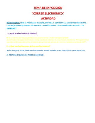 TEMA DE EXPOSICIÓN 
“CORREO ELECTRÓNICO” 
ACTIVIDAD 
INSTRUCCIONES: ABRE EL PROGRAMA DE WORD, CAPTURA Y CONTESTA LAS SIGUIENTES PREGUNTAS, 
CABE MENCIONAR QUE DEBES APOYARTE DE LA EXPOSICIÓN DE TUS COMPAÑEROS DE GRUPO Y DE 
INTERNET. 
1.- ¿Qué es el Correo Electrónico? 
R= es un servicio de red que permite a los usuarios enviar y recibir mensajes (también 
denominados mensajes electrónicos o cartas) mediante sistemas de comunicación electrónica. Principalmente se 
usa este nombre para denominar al sistema que provee este servicio en internet, mediante el protocolo SMPT. 
2.- ¿Qué son los Buzones de Correo Electrónico? 
R= Es el espacio virtual donde se almacenan los e-mails enviados a una dirección de correo electrónico. 
3.-Termina el siguiente mapa conceptual: 
 