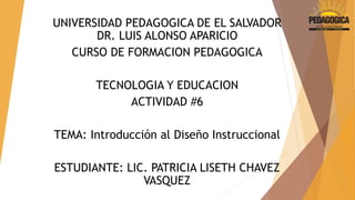 UNIVERSIDAD PEDAGOGICA DE EL SALVADOR 
DR. LUIS ALONSO APARICIO 
CURSO DE FORMACION PEDAGOGICA 
TECNOLOGIA Y EDUCACION 
ACTIVIDAD #6 
TEMA: Introducción al Diseño Instruccional 
ESTUDIANTE: LIC. PATRICIA LISETH CHAVEZ 
VASQUEZ 
 