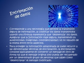 • Corresponde a una tecnología que permite la transmisión 
segura de información, al codificar los datos transmitidos 
usando una fórmula matemática que "desmenuza" los datos. 
Asegurar que la Información viaje segura, manteniendo su 
autenticidad, integridad, confidencialidad y el no repudio de 
la misma entre otros aspectos. 
• Para proteger la información almacenada se suele recurrir a 
las denominadas técnicas de encriptación, la encriptación 
consiste básicamente en convertir un mensaje en otro de 
forma tal que el mensaje original solo pueda ser recuperado 
por un determinado grupo de personas que saben como 
"desencriptar" el mensaje codificado. 
 