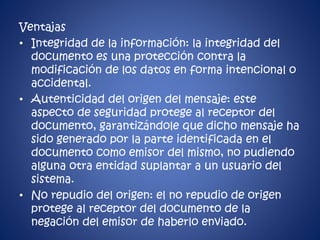 Ventajas 
• Integridad de la información: la integridad del 
documento es una protección contra la 
modificación de los datos en forma intencional o 
accidental. 
• Autenticidad del origen del mensaje: este 
aspecto de seguridad protege al receptor del 
documento, garantizándole que dicho mensaje ha 
sido generado por la parte identificada en el 
documento como emisor del mismo, no pudiendo 
alguna otra entidad suplantar a un usuario del 
sistema. 
• No repudio del origen: el no repudio de origen 
protege al receptor del documento de la 
negación del emisor de haberlo enviado. 
 