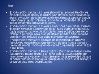 Tipos 
• Encriptación mediante claves simétricas: son las funciones 
más clásicas, es decir, se utiliza una determinada clave en la 
transformación de la información encriptada para conseguir 
desencriptarla, el problema reside en la necesidad de que 
todas las partes conozcan la clave. 
• Encriptación mediante claves asimétricas o públicas: existen 
también sistemas asimétricos de cifrado o de clave pública, 
cada usuario dispone de dos claves, una pública, que debe 
revelar o publicar para que los demás puedan comunicarse 
con él, y una privada que debe mantener en secreto. 
• Encriptación mediante códigos de integridad: se utilizan 
funciones matemáticas que derivan de una huella digital a 
partir de un cierto volumen de datos (una huella tiene de 128 
a 160 bits). 
• Encriptación mediante firma digital: Dado un mensaje, basta 
calcular su huella digital y cifrarla con la clave secreta del 
remitente para obtener simultáneamente la seguridad de que 
el contenido no se manipula (integridad), y de que el firmante 
es quien dice ser(autenticación). 
 