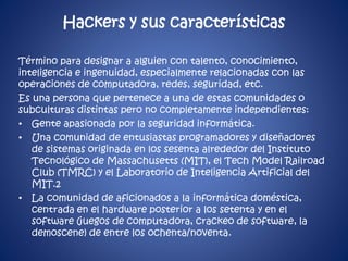Hackers y sus características 
Término para designar a alguien con talento, conocimiento, 
inteligencia e ingenuidad, especialmente relacionadas con las 
operaciones de computadora, redes, seguridad, etc. 
Es una persona que pertenece a una de estas comunidades o 
subculturas distintas pero no completamente independientes: 
• Gente apasionada por la seguridad informática. 
• Una comunidad de entusiastas programadores y diseñadores 
de sistemas originada en los sesenta alrededor del Instituto 
Tecnológico de Massachusetts (MIT), el Tech Model Railroad 
Club (TMRC) y el Laboratorio de Inteligencia Artificial del 
MIT.2 
• La comunidad de aficionados a la informática doméstica, 
centrada en el hardware posterior a los setenta y en el 
software (juegos de computadora, crackeo de software, la 
demoscene) de entre los ochenta/noventa. 
 
