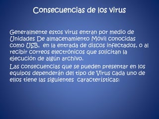Consecuencias de los virus 
Generalmente estos virus entran por medio de 
Unidades De almacenamiento Móvil conocidas 
como USB, en la entrada de discos infectados, o al 
recibir correos electrónicos que solicitan la 
ejecución de algún archivo. 
Las consecuencias que se pueden presentar en los 
equipos dependerán del tipo de Virus cada uno de 
ellos tiene las siguientes características: 
 