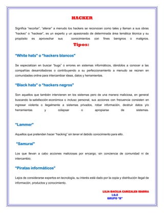 LILIA BACILIA CARIZALES IBARRA 
I.G.E 
GRUPO “B” 
HACKER Significa “recortar”, “alterar” a menudo los hackers se reconocen como tales y llaman a sus obras “hackeo” o “hackear”, es un experto y un apasionado de determinada área temática técnica y su propósito es aprovechar sus conocimientos con fines benignos o malignos. Tipos: “White hats” o “hackers blancos” Se especializan en buscar “bugs” o errores en sistemas informáticos, dándolos a conocer a las compañías desarrolladoras o contribuyendo a su perfeccionamiento a menudo se reúnen en comunidades online para intercambiar ideas, datos y herramientas. “Black hats” o “hackers negros” Son aquellos que también intervienen en los sistemas pero de una manera maliciosa, en general buscando la satisfacción económica o incluso personal, sus acciones con frecuencia consisten en ingresar violenta o ilegalmente a sistemas privados, robar información, destruir datos y/o herramientas y colapsar o apropiarse de sistemas. “Lammer” Aquellos que pretenden hacer “hacking” sin tener el debido conocimiento para ello. “Samurai” Los que llevan a cabo acciones maliciosas por encargo, sin conciencia de comunidad ni de intercambio. “Piratas informáticos” Lejos de considerarse expertos en tecnología, su interés está dado por la copia y distribución ilegal de información, productos y conocimiento.  