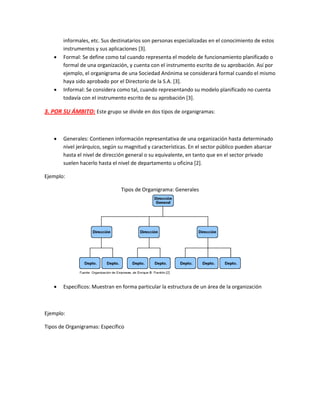 informales, etc. Sus destinatarios son personas especializadas en el conocimiento de estos
instrumentos y sus aplicaciones [3].
 Formal: Se define como tal cuando representa el modelo de funcionamiento planificado o
formal de una organización, y cuenta con el instrumento escrito de su aprobación. Así por
ejemplo, el organigrama de una Sociedad Anónima se considerará formal cuando el mismo
haya sido aprobado por el Directorio de la S.A. [3].
 Informal: Se considera como tal, cuando representando su modelo planificado no cuenta
todavía con el instrumento escrito de su aprobación [3].
3. POR SU ÁMBITO: Este grupo se divide en dos tipos de organigramas:
 Generales: Contienen información representativa de una organización hasta determinado
nivel jerárquico, según su magnitud y características. En el sector público pueden abarcar
hasta el nivel de dirección general o su equivalente, en tanto que en el sector privado
suelen hacerlo hasta el nivel de departamento u oficina [2].
Ejemplo:
Tipos de Organigrama: Generales
 Específicos: Muestran en forma particular la estructura de un área de la organización
Ejemplo:
Tipos de Organigramas: Específico
 