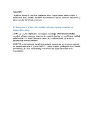 Resumen:
La política de calidad del ITLA refleja que están comprometido a complacer a la
expectativa de su cliente a través de actualizaciones de sus procesos educativos y
soluciones de tecnología Avanzada.
2.2 Investigue la política de calidad de alguna empresa tecnológica y
exponerla en clase.
QUINTEC es una empresa de servicios de tecnología informática orientada a
contribuir a los procesos de negocios de nuestros clientes, cuya política de calidad
es la Satisfacción de los Clientes a través del cumplimiento de los acuerdos
establecidos contractualmente.
QUINTEC se compromete con el mejoramiento continuo de sus procesos, cumplir
los requerimientos de la norma ISO 9001:2008 y asegura que la política de calidad
es entendida, ha sido implantada y se mantiene en todos los niveles de la
organización.
 