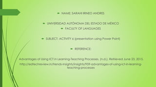  NAME: SARAHI IRINEO ANDRES
 UNIVERSIDAD AUTÓNOMA DEL ESTADO DE MÉXICO
 FACULTY OF LANGUAGES
 SUBJECT: ACTIVITY 6 (presentation using Power Point)
 REFERENCE:
Advantages of Using ICT in Learning-Teaching Processes. (n.d.). Retrieved June 23, 2015.
http://edtechreview.in/trends-insights/insights/959-advantages-of-using-ict-in-learning-
teaching-processes
 