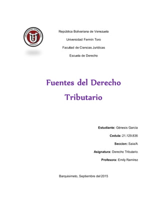 República Bolivariana de Venezuela
Universidad Fermín Toro
Facultad de Ciencias Jurídicas
Escuela de Derecho
Fuentes del Derecho
Tributario
Estudiante: Génesis García
Cedula: 21.129.836
Seccion: Saia/A
Asignatura: Derecho Tributario
Profesora: Emily Ramírez
Barquisimeto, Septiembre del 2015
 