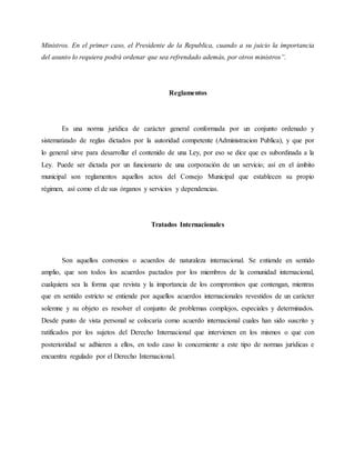 Ministros. En el primer caso, el Presidente de la Republica, cuando a su juicio la importancia
del asunto lo requiera podrá ordenar que sea refrendado además, por otros ministros”.
Reglamentos
Es una norma jurídica de carácter general conformada por un conjunto ordenado y
sistematizado de reglas dictados por la autoridad competente (Administracion Publica), y que por
lo general sirve para desarrollar el contenido de una Ley, por eso se dice que es subordinada a la
Ley. Puede ser dictada por un funcionario de una corporación de un servicio; así en el ámbito
municipal son reglamentos aquellos actos del Consejo Municipal que establecen su propio
régimen, así como el de sus órganos y servicios y dependencias.
Tratados Internacionales
Son aquellos convenios o acuerdos de naturaleza internacional. Se entiende en sentido
amplio, que son todos los acuerdos pactados por los miembros de la comunidad internacional,
cualquiera sea la forma que revista y la importancia de los compromisos que contengan, mientras
que en sentido estricto se entiende por aquellos acuerdos internacionales revestidos de un carácter
solemne y su objeto es resolver el conjunto de problemas complejos, especiales y determinados.
Desde punto de vista personal se colocaría como acuerdo internacional cuales han sido suscrito y
ratificados por los sujetos del Derecho Internacional que intervienen en los mismos o que con
posterioridad se adhieren a ellos, en todo caso lo concerniente a este tipo de normas jurídicas e
encuentra regulado por el Derecho Internacional.
 
