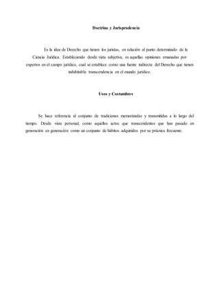 Doctrina y Jurisprudencia
Es la idea de Derecho que tienen los juristas, en relación al punto determinado de la
Ciencia Juridica. Estableciendo desde vista subjetiva, es aquellas opiniones emanadas por
expertos en el campo jurídico, cual se establece como una fuente indirecta del Derecho que tienen
indubitable transcendencia en el mundo jurídico.
Usos y Costumbres
Se hace referencia al conjunto de tradiciones memorizadas y transmitidas a lo largo del
tiempo. Desde vista personal, como aquellos actos que transcendentes que han pasado en
generación en generación como un conjunto de hábitos adquiridos por su práctica frecuente.
 