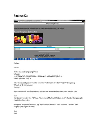 Pagina #2:
Codigo:
<head>
<title>RuedasOrangatang</title>
</head>
<!--ESTA WEB FUE ELABORADA PORMANUEL Y EDWARD 902 //-->
<bodybgcolor="Grey">
<H1><marquee bgcolor="white"behavior="alternate"direction="right">Orangatang
Wheels</H1></marquee>
<hr><br>
Aqui encontrarastodoloque tenga que vercon la marca otangarangy sus precios.<br>
<hr>
<fontcolor="white"size="6"face="ComicSansMS,Arial,MS Sans Serif">RuedasOrangatangDe
Free Ride</font><br>
<img src="imagenes/moronga.jpg"alt="RuedasORANGATANG"border="3"width="640"
height="248"align="middle">
<br>
<br>
 