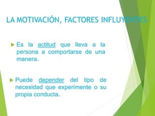 LA MOTIVACIÓN, FACTORES INFLUYENTES
 Es la actitud que lleva a la
persona a comportarse de una
manera.
 Puede depender del tipo de
necesidad que experimente o su
propia conducta.
 