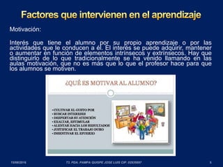 Motivación:
Interés que tiene el alumno por su propio aprendizaje o por las
actividades que le conducen a él. El interés se puede adquirir, mantener
o aumentar en función de elementos intrínsecos y extrínsecos. Hay que
distinguirlo de lo que tradicionalmente se ha venido llamando en las
aulas motivación, que no es más que lo que el profesor hace para que
los alumnos se motiven.
 