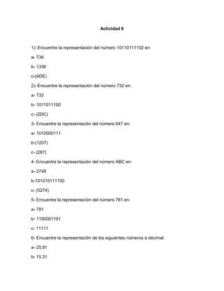 Actividad 6
1)- Encuentre la representación del número 10110111102 en:
a- 734
b- 1336
c-(ADE)
2)- Encuentre la representación del número 732 en:
a- 732
b- 1011011100
c- (2DC)
3- Encuentre la representación del número 647 en:
a- 1010000111
b-(1207)
c- (287)
4- Encuentre la representación del número ABC en:
a- 2748
b-101010111100
c- (5274)
5- Encuentre la representación del número 781 en:
a- 781
b- 1100001101
c- 11111
6- Encuentre la representación de los siguientes números a decimal:
a- 25,81
b- 15,31
 