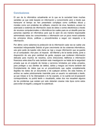 Conclusiones
El uso de la informática actualmente en lo que es la sociedad tiene muchas
variables ya que está basada en información y conocimiento pero a través que
transcurre el tiempo se han presentado complejos como conflictos éticos y
morales como son piraterías de software, creación de virus, hacekers, acceso no
autorizado a sistemas de información, base de datos o correo electrónicos a través
de recursos computacionales e informáticos los cuales pues es un desafío para las
personas expertas en informática para que la usen de una manera responsable
administrado todos los conocimientos e información con un juicio moral cuidando
los principios éticos, políticas y procedimientos a seguir con respecto a la
información.
Por último como sabemos la protección de la información cada vez se vuelve una
necesidad indispensable Debido al gran crecimiento de los sistemas informáticos,
una gran parte de nuestra vida diaria se rige y ocupa información que se guarda
en un computador. Aún peor, el impacto del Internet y de la banda ancha, pone a
disposición de una gran cantidad de gente, equipos que contienen información
delicada para muchos de nosotros, como direcciones, teléfonos e información
financiera entre otras.Por esto también esta investigación se habla de la seguridad
privada que es el conjunto de bienes y servicios brindados por entes privados,
para proteger a sus clientes de delitos, daños y riesgos así mismo también del
Encriptamiento de datos que es un procedimiento que vuelve completamente
ilegibles los datos de un documento o de cualquier archivo. De esta manera, el
archivo se vuelve prácticamente inservible para un usuario no autorizado a leerlo,
ya que incluso si lo ha interceptado o lo ha copiado, si no cuenta con el password
correspondiente, no podrá leerlo o visualizarlo, estas dos nos resuelven algunos
de los problemas que existen por esto deberían crearse más tipos como estos
para evitar el engaño y asegurar la autenticad.
 