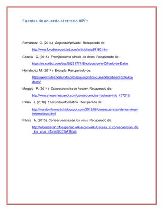 Fuentes de acuerdo al criterio APP:
Fernández C. (2014) Seguridad privada. Recuperado de:
http://www.forodeseguridad.com/artic/discipl/4163.htm
Candía C. (2015) Encriptación o cifrado de datos. Recuperado de:
https://es.scribd.com/doc/55231771/Encriptacion-o-Cifrado-de-Datos
Hernández M. (2014) Encripte. Recuperado de:
https://www.tutecnomundo.com/que-significa-que-android-l-encripte-los-
datos/
Maggio P. (2014) Consecuencias de hacker. Recuperado de:
http://www.ehowenespanol.com/consecuencias-hackear-info_437219/
Palau J. (2016) El mundo informático. Recuperado de:
http://mundoinformatich.blogspot.com/2012/06/consecuencias-de-los-virus-
informaticos.html
Pérez A. (2013) Consecuencias de los virus. Recuperado de:
http://informatica101vespertino.wikia.com/wiki/Causas_y_consecuencias_de
_los_virus_inform%C3%A1ticos
 