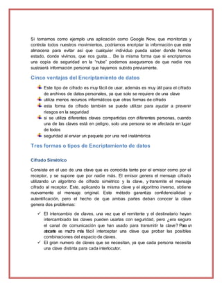 Si tomamos como ejemplo una aplicación como Google Now, que monitoriza y
controla todos nuestros movimientos, podríamos encriptar la información que este
almacena para evitar así que cualquier individuo pueda saber donde hemos
estado, donde vivimos, que nos gusta… De la misma forma que si encriptamos
una copia de seguridad en la “nube” podemos asegurarnos de que nadie nos
sustraerá información personal que hayamos subido previamente.
Cinco ventajas del Encriptamiento de datos
Este tipo de cifrado es muy fácil de usar, además es muy útil para el cifrado
de archivos de datos personales, ya que solo se requiere de una clave
utiliza menos recursos informáticos que otras formas de cifrado
esta forma de cifrado también se puede utilizar para ayudar a prevenir
riesgos en la seguridad
si se utiliza diferentes claves compartidas con diferentes personas, cuando
una de las claves está en peligro, solo una persona se ve afectada en lugar
de todos
seguridad al enviar un paquete por una red inalámbrica
Tres formas o tipos de Encriptamiento de datos
Cifrado Simétrico
Consiste en el uso de una clave que es conocida tanto por el emisor como por el
receptor, y se supone que por nadie más. El emisor genera el mensaje cifrado
utilizando un algoritmo de cifrado simétrico y la clave, y transmite el mensaje
cifrado al receptor. Este, aplicando la misma clave y el algoritmo inverso, obtiene
nuevamente el mensaje original. Este método garantiza confidencialidad y
autentificación, pero el hecho de que ambas partes deban conocer la clave
genera dos problemas:
 El intercambio de claves, una vez que el remitente y el destinatario hayan
intercambiado las claves pueden usarlas con seguridad, pero ¿era seguro
el canal de comunicación que han usado para transmitir la clave? Para un
atacante es mucho más fácil interceptar una clave que probar las posibles
combinaciones del espacio de claves.
 El gran numero de claves que se necesitan, ya que cada persona necesita
una clave distinta para cada interlocutor.
 