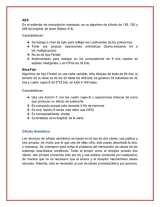 AES
Es el estándar de encriptación avanzada, es un algoritmo de cifrado de 128, 192 y
256 de longitud de clave (Matriz 4*4).
Características:
Se trabaja a nivel de byte para reflejar los coeficientes de los polinomios.
Tiene sus propias operaciones aritméticas (Suma exclusiva bit a
bit, multiplicación)
No es de tipo Feistel
Implementado para trabajar en los procesadores de 8 bits usados en
tarjetas inteligentes y en CPUs de 32 bits.
BlowFish
Algoritmo de tipo Feistel, es una calve variable, cifra bloques de texto de 64 bits, el
tamaño de la clave va de los 32 hasta los 448 bits; se generan 18 subclaves de 32
bits y cuatro cajas-S de 8*32 bits, en total 4,168 bytes.
Características:
Usa una función F con las cuatro cajas-S y operaciones básicas de suma
que provocan un efecto de avalancha.
Es compacto porque solo necesita 5 Kb de memoria
Es muy rápido (5 veces más veloz que DES)
Es conceptualmente simple
Su fortaleza es la longitud de la clave.
Cifrado Asimétrico
Las técnicas de cifrado asimétrico se basan en el uso de dos claves, una pública y
otra privada, de modo que lo que una de ellas cifra, sólo puede descifrarlo la otra,
y viceversa. Se inventaron para evitar el problema del intercambio de claves de los
sistemas descifrados simétricos. Tanto el emisor como el receptor poseen dos
claves: una privada (conocida sólo por el) y una pública (conocida por cualquiera),
de manera que no es necesario que el emisor y el receptor intercambien claves
secretas. Además, sólo se necesitan un par de claves privada/pública por persona
 