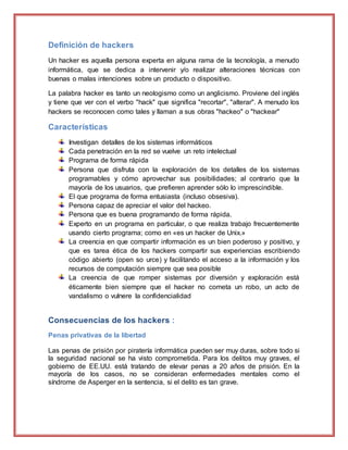 Definición de hackers
Un hacker es aquella persona experta en alguna rama de la tecnología, a menudo
informática, que se dedica a intervenir y/o realizar alteraciones técnicas con
buenas o malas intenciones sobre un producto o dispositivo.
La palabra hacker es tanto un neologismo como un anglicismo. Proviene del inglés
y tiene que ver con el verbo "hack" que significa "recortar", "alterar". A menudo los
hackers se reconocen como tales y llaman a sus obras "hackeo" o "hackear"
Características
Investigan detalles de los sistemas informáticos
Cada penetración en la red se vuelve un reto intelectual
Programa de forma rápida
Persona que disfruta con la exploración de los detalles de los sistemas
programables y cómo aprovechar sus posibilidades; al contrario que la
mayoría de los usuarios, que prefieren aprender sólo lo imprescindible.
El que programa de forma entusiasta (incluso obsesiva).
Persona capaz de apreciar el valor del hackeo.
Persona que es buena programando de forma rápida.
Experto en un programa en particular, o que realiza trabajo frecuentemente
usando cierto programa; como en «es un hacker de Unix.»
La creencia en que compartir información es un bien poderoso y positivo, y
que es tarea ética de los hackers compartir sus experiencias escribiendo
código abierto (open so urce) y facilitando el acceso a la información y los
recursos de computación siempre que sea posible
La creencia de que romper sistemas por diversión y exploración está
éticamente bien siempre que el hacker no cometa un robo, un acto de
vandalismo o vulnere la confidencialidad
Consecuencias de los hackers :
Penas privativas de la libertad
Las penas de prisión por piratería informática pueden ser muy duras, sobre todo si
la seguridad nacional se ha visto comprometida. Para los delitos muy graves, el
gobierno de EE.UU. está tratando de elevar penas a 20 años de prisión. En la
mayoría de los casos, no se consideran enfermedades mentales como el
síndrome de Asperger en la sentencia, si el delito es tan grave.
 