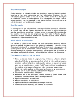 Perspectivas deempleo
Contrariamente a la creencia popular, los hackers no suelen terminar en empleos
lucrativos si han sido capturados por las autoridades. Cualquier tipo de
antecedentes penales tendrá un impacto negativo en las perspectivas de empleo
de un hacker. Además, el tiempo pasado en la cárcel podría ser tiempo fuera de
acceso regular a una computadora, lo que puede significar que un hacker ya no
esté familiarizado con las últimas tecnologías.
Seguridadsuperior
El hacking causas que los gobiernos y las organizaciones poderosas puedan ser
un objetivo para que los hackers aumenten su seguridad. Esto por lo general
ralentiza los sistemas operativos y conduce a más errores y problemas. Además,
los usuarios inocentes de las empresas que han sido hackeadas pueden
encontrarse sujetos a estrictas medidas de seguridad que se suman molestias
innecesarias a las vidas ya estresantes.
Menos libertad de información
Los hackers y distribuidores ilegales de datos personales tienen un impacto
perjudicial sobre la forma en que son los gobiernos nacionales y cómo funciona la
diplomacia internacional. La capacidad de hablar libremente sin preocuparse por la
opinión pública es un componente vital de cualquier Estado democrático. Los
hackers alientan a las personas poderosas para discutir temas sólo en persona, lo
que reduce la eficiencia, la eficacia y la honestidad del gobierno y la diplomacia.
Cinco consecuencias de los virus
 Crean un acceso directo de un programa y eliminar su aplicación original,
además al infectar un pendrive convierte a toda la información en acceso
directo y oculta el original de modo que los archivos no puedan ser vistos,
pero con la creación de un archivo "batch" que modifique los atributos de
los archivos contenidos en el pendrive, estos podrían ser recuperados.
 Robar información o alterar el sistema del hardware o en un caso extremo
permite que un usuario externo pueda controlar el equipo
 Disminución del rendimiento del equipo
 Problemas en la red en cuanto a redes sociales y correo donde pone
problemas para intercambiar subir o descargar archivos
 Aparición inesperada de publicidad
 Pérdida inesperada de información
 Aparición de nuevos archivos no creados por el usuario
 Desactivación del antivirus y otro software de seguridad
 